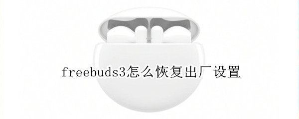 freebuds3怎么恢复出厂设置 freebuds3恢复出厂设置 需要重新激活吗?