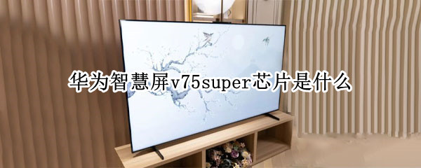 华为智慧屏v75super芯片是什么（华为智慧屏v75super供应商）