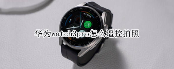 华为watch3pro怎么遥控拍照 华为watch3pro如何遥控拍照