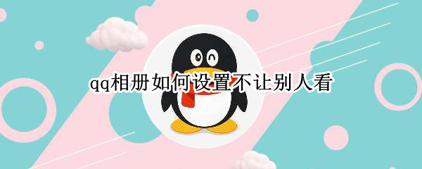 qq相册如何设置不让别人看 qq相册如何设置不让别人看2022