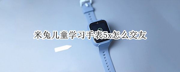 米兔儿童学习手表5x怎么交友（小米米兔儿童手表5X怎么样）