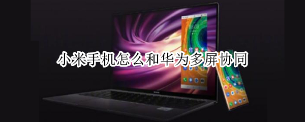 小米手机怎么和华为多屏协同 小米和华为的多屏协同