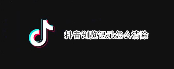 抖音浏览记录怎么清除 抖音浏览记录怎么清除掉