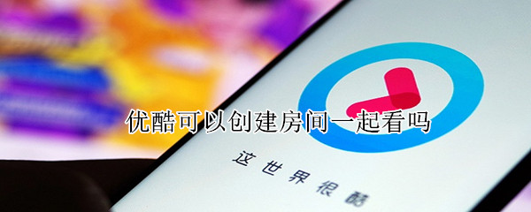 优酷可以创建房间一起看吗（优酷视频可以创建房间吗）