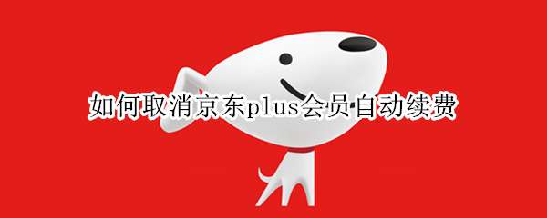 如何取消京东plus会员自动续费（怎么关闭京东plus会员自动续费）