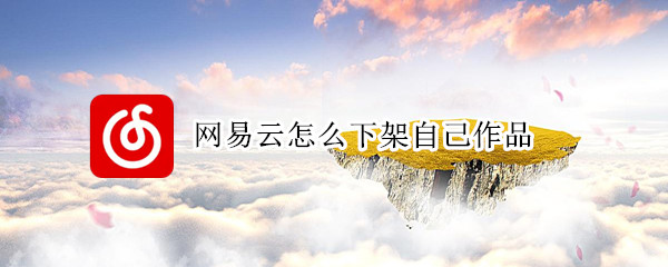 网易云怎么下架自己作品 网易云怎么下架自己作品的