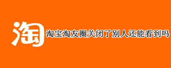 淘宝淘友圈关闭了别人还能看到吗（淘宝淘友圈关闭了怎么还有）