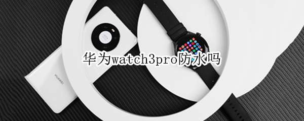 华为watch3pro防水吗 华为watch3pro防水吗?