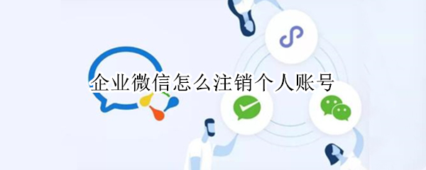 企业微信怎么注销个人账号 企业微信怎么注销个人账号登录