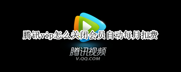 腾讯vip怎么关闭会员自动每月扣费（腾讯vip怎么关闭会员自动每月扣费苹果手机）