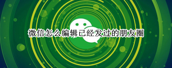 微信怎么编辑已经发过的朋友圈 微信怎么编辑已经发过的朋友圈苹果