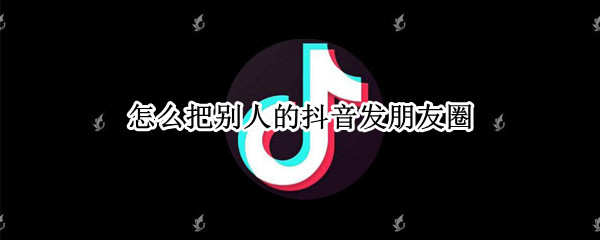 怎么把别人的抖音发朋友圈 怎样把别人的抖音发朋友圈