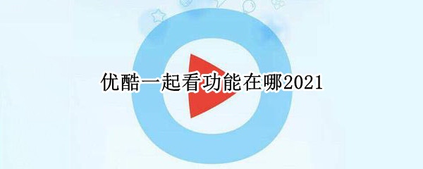 优酷一起看功能在哪2021 优酷一起看功能在哪电脑