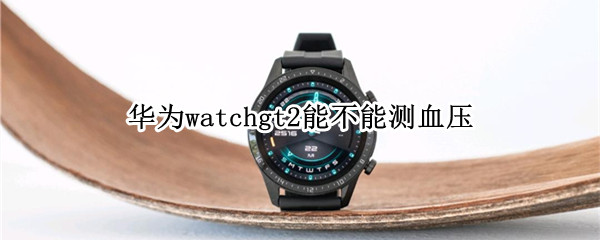 华为watchgt2能不能测血压 华为watchgt2e能测血压吗