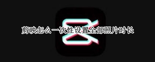 剪映怎么一次性设置全部照片时长（剪映怎么设置多张照片时长）