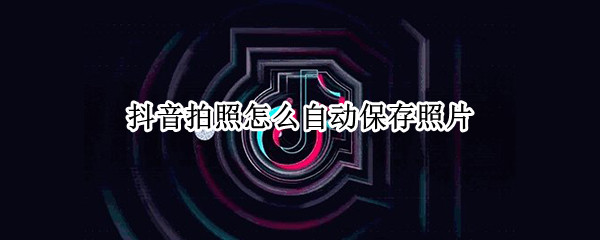抖音拍照怎么自动保存照片 抖音拍照怎么自动保存照片呢