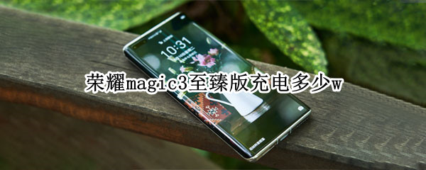 荣耀magic3至臻版充电多少w（荣耀magic3至臻版充电功率）
