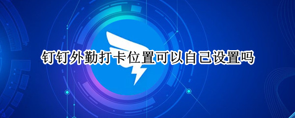 钉钉外勤打卡位置可以自己设置吗（钉钉的外勤打卡地理位置怎么更改）