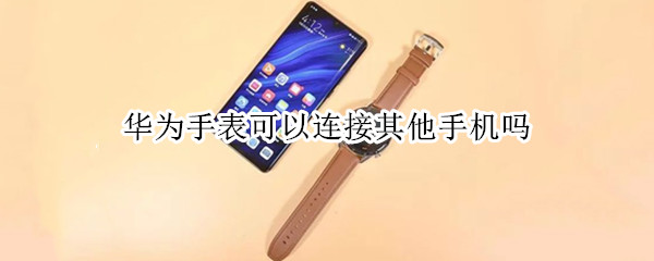 华为手表可以连接其他手机吗（华为手表可以连接其他手机吗苹果）