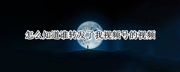 怎么知道谁转发了我视频号的视频（视频号怎么能看到谁转发）