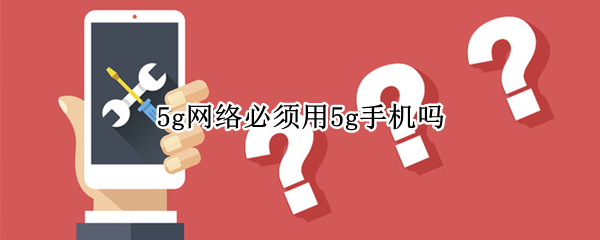 5g网络必须用5g手机吗 5g网络是不是必须要用5G手机