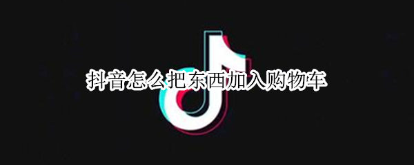 抖音怎么把东西加入购物车（抖音怎么把东西加入购物车中）
