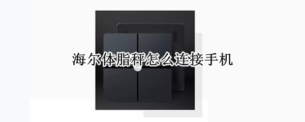 海尔体脂秤怎么连接手机 海尔体脂秤怎么连接手机 智家app没有