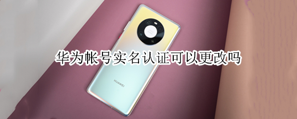 华为帐号实名认证可以更改吗 华为帐号实名认证可以更改吗安全吗