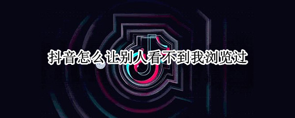 抖音怎么让别人看不到我浏览过（抖音怎么让别人看不到我浏览过他）