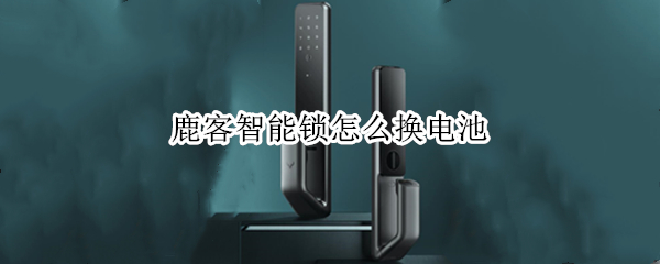 鹿客智能锁怎么换电池 鹿客智能锁怎么换电池教程