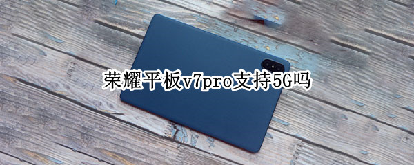 荣耀平板v7pro支持5G吗 荣耀平板v7pro5g版什么时候上市