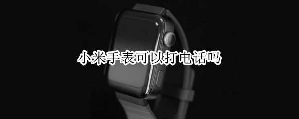 小米手表可以打电话吗（小米手表可以打电话吗）