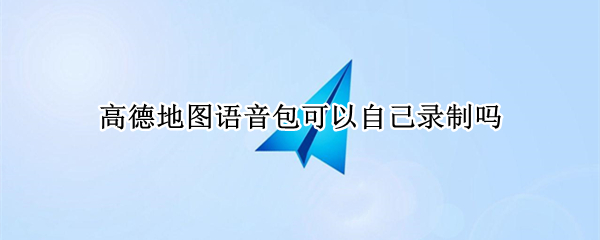 高德地图语音包可以自己录制吗（高德地图能自己录制语音包吗）