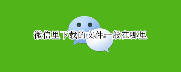 微信里下载的文件一般在哪里 微信上下载的文件在哪
