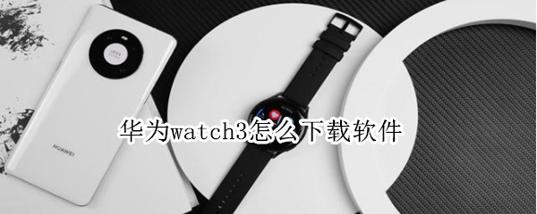 华为watch3怎么下载软件 华为手表新款watch3下载什么软件
