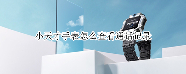 小天才手表怎么查看通话记录（小天才电话手表怎么查看通话记录?）