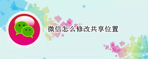 微信怎么修改共享位置 位置共享可以修改自己位置吗