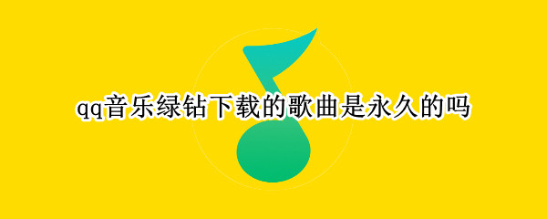 qq音乐绿钻下载的歌曲是永久的吗 qq音乐绿钻下载的歌曲是永久的吗怎么删除