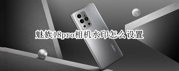 魅族18pro相机水印怎么设置 魅族18pro相机水印怎么设置不了