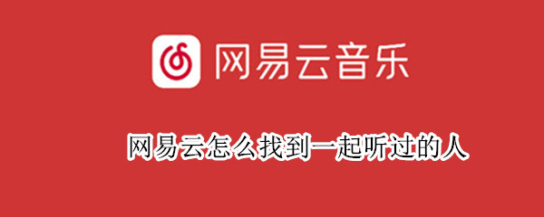 网易云怎么找到一起听过的人 网易云怎么找到一起听过的人聊天记录