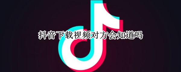 抖音下载视频对方会知道吗（抖音下载视频对方会知道吗）