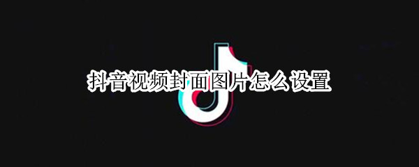 抖音视频封面图片怎么设置 抖音视频封面图片怎么设置静态