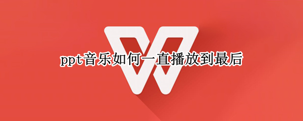 ppt音乐如何一直播放到最后（怎样让ppt里面的音乐一直播放到最后）