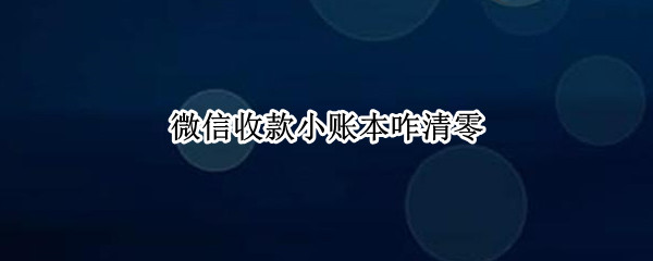 微信收款小账本咋清零（微信收款小账本怎么清零）
