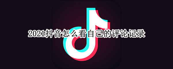 2021抖音怎么看自己的评论记录 抖音怎么看自己评论过的视频2021