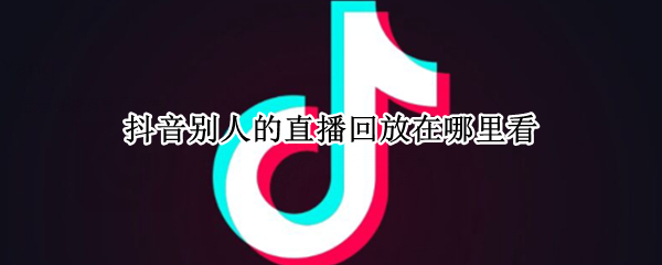 抖音别人的直播回放在哪里看 抖音别人的直播回放在哪里看啊