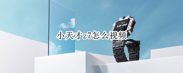 小天才z7怎么视频 小天才z7视频几分钟就高温