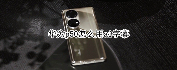 华为p50怎么用ai字幕（华为p20有没有ai字幕）