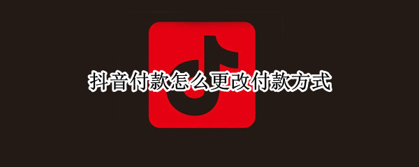 抖音付款怎么更改付款方式 如何更改抖音的支付方式