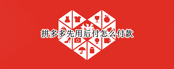 拼多多先用后付怎么付款 拼多多先用后付怎么付款方式